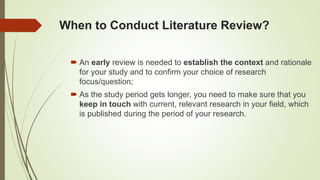 When to Conduct Literature Review?
 An early review is needed to establish the context and rationale
for your study and to confirm your choice of research
focus/question;
 As the study period gets longer, you need to make sure that you
keep in touch with current, relevant research in your field, which
is published during the period of your research.
 