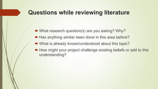 Questions while reviewing literature
 What research question(s) are you asking? Why?
 Has anything similar been done in this area before?
 What is already known/understood about this topic?
 How might your project challenge existing beliefs or add to this
understanding?
 