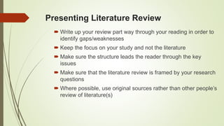 Presenting Literature Review
 Write up your review part way through your reading in order to
identify gaps/weaknesses
 Keep the focus on your study and not the literature
 Make sure the structure leads the reader through the key
issues
 Make sure that the literature review is framed by your research
questions
 Where possible, use original sources rather than other people’s
review of literature(s)
 