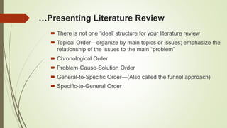 …Presenting Literature Review
 There is not one ‘ideal’ structure for your literature review
 Topical Order—organize by main topics or issues; emphasize the
relationship of the issues to the main “problem”
 Chronological Order
 Problem-Cause-Solution Order
 General-to-Specific Order—(Also called the funnel approach)
 Specific-to-General Order
 