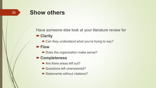 Show others
Have someone else look at your literature review for
 Clarity
 Can they understand what you’re trying to say?
 Flow
 Does the organization make sense?
 Completeness
 Are there areas left out?
 Questions left unanswered?
 Statements without citations?
30
 
