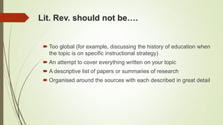 Lit. Rev. should not be….
 Too global (for example, discussing the history of education when
the topic is on specific instructional strategy)
 An attempt to cover everything written on your topic
 A descriptive list of papers or summaries of research
 Organised around the sources with each described in great detail
 