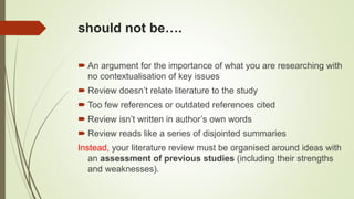 should not be….
 An argument for the importance of what you are researching with
no contextualisation of key issues
 Review doesn’t relate literature to the study
 Too few references or outdated references cited
 Review isn’t written in author’s own words
 Review reads like a series of disjointed summaries
Instead, your literature review must be organised around ideas with
an assessment of previous studies (including their strengths
and weaknesses).
 
