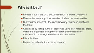 Why is it bad?
 It offers a summary of previous research, answers question 1
 Does not answer any other question. It does not evaluate the
 Summarized research, does not show any relationship between
theories
 Organized by listing authors, presented using chronological order,
instead of organized using the research (key concepts or
theories). A chronological order should be avoided
 It is not critical
 It does not relate to the writer's research
 