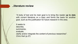“A body of text and its main goal is to bring the reader up to date
with current literature on a topic and forms the basis for another
goal, such as the justification for future research in the area.
It seeks to
describe,
summarize,
evaluate,
clarify and/or integrate the content of previous researches".
Chris Hart (p.27)
..literature review
 