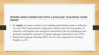 WHERE DOES COMMUNICATIVE LANGUAGE TEACHING COME
FROM?
• Its origins are many, insofar as one teaching methodology tends to influence
the next. The Communicative Approach could be said to be the product of
educators and linguists who had grown dissatisfied with the audiolingual and
grammar-translation methods of foreign language instruction in the 1970s.
• Situational Language Teaching (SLT) was the major approach to teaching
English as a FL.
 