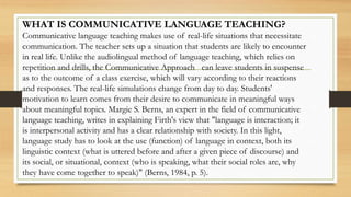 WHAT IS COMMUNICATIVE LANGUAGE TEACHING?
Communicative language teaching makes use of real-life situations that necessitate
communication. The teacher sets up a situation that students are likely to encounter
in real life. Unlike the audiolingual method of language teaching, which relies on
repetition and drills, the Communicative Approach can leave students in suspense
as to the outcome of a class exercise, which will vary according to their reactions
and responses. The real-life simulations change from day to day. Students'
motivation to learn comes from their desire to communicate in meaningful ways
about meaningful topics. Margie S. Berns, an expert in the field of communicative
language teaching, writes in explaining Firth's view that "language is interaction; it
is interpersonal activity and has a clear relationship with society. In this light,
language study has to look at the use (function) of language in context, both its
linguistic context (what is uttered before and after a given piece of discourse) and
its social, or situational, context (who is speaking, what their social roles are, why
they have come together to speak)" (Berns, 1984, p. 5).
 