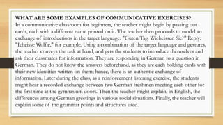WHAT ARE SOME EXAMPLES OF COMMUNICATIVE EXERCISES?
In a communicative classroom for beginners, the teacher might begin by passing out
cards, each with a different name printed on it. The teacher then proceeds to model an
exchange of introductions in the target language: "Guten Tag. Wieheissen Sie?" Reply:
"Icheisse Wolfie," for example. Using a combination of the target language and gestures,
the teacher conveys the task at hand, and gets the students to introduce themselves and
ask their classmates for information. They are responding in German to a question in
German. They do not know the answers beforehand, as they are each holding cards with
their new identities written on them; hence, there is an authentic exchange of
information. Later during the class, as a reinforcement listening exercise, the students
might hear a recorded exchange between two German freshmen meeting each other for
the first time at the gymnasium doors. Then the teacher might explain, in English, the
differences among German greetings in various social situations. Finally, the teacher will
explain some of the grammar points and structures used.
 