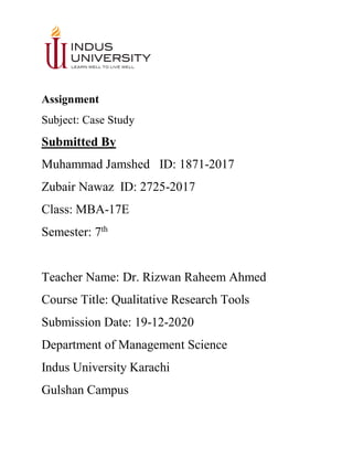 Assignment
Subject: Case Study
Submitted By
Muhammad Jamshed ID: 1871-2017
Zubair Nawaz ID: 2725-2017
Class: MBA-17E
Semester: 7th
Teacher Name: Dr. Rizwan Raheem Ahmed
Course Title: Qualitative Research Tools
Submission Date: 19-12-2020
Department of Management Science
Indus University Karachi
Gulshan Campus
 