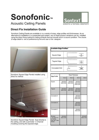 Sonofonic

™

Acoustic Ceiling Panels
Direct Fix Installation Guide
Sonofonic Ceiling Panels are available in in a variety of sizes, edge profiles and thicknesses. As an
alternative to installation in a suspended grid system, any of these product variations can be installed
using the direct fixing method to ceiling surfaces that are smooth and in a sound condition. The choice
of edge detail is one of preference by the end user or the designer .

Available Edge Profiles*

Square Edge

Tegular Edge

Concealed Grid

Sonofonic Square Edge Panels installed using
direct fix method

Panel Thickness
Edge Profile
12mm

15mm

20mm

Square

600x600
600x1200

600x600
600x1200

600x600
600x1200
1200x1200

Tegular

600x600
600x1200

600x600
600x1200

600x600
600x1200
1200x1200

Concealed A

600x600
600x1200
1200x1200

Concealed C

Sonofonic Square Edge Panels fixed directly to
the ceiling, and with a perimeter C Channel
moulding covering the exposed edge.

600x600
600x1200
1200x1200

Concealed B

30mm

600x600
600x1200

Beveled
- for Direct Fix
to Ceiling
(see sep. Data
Sheet)

600x600
600x1200

600x600
600x1200

 
