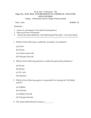 M. Sc. Part – II (Semester – III)
Paper No. ACH–XIIA: ENVIRONMENTAL CHEMICAL ANALYSIS
AND CONTROL
College : Yashwantrao Chavan College of Science Karad
Time: 1 hour MARKS :50
Instruction :
1. Answer in one sentence ( Two mark for each question )
2. Solve any 50 out of 30 question
3. Choose the correct alternatives from following and Tick mark √ the correct answer
=============================================================
1. Which of the following is called the secondary air pollutant?
(a) PANs
(b) Ozone
(c) Carbon monoxide
(d) Nitrogen Dioxide
2. Which of the following particles is called the particulate pollutants?
(a) Ozone
(b) Radon
(c) Fly Ash
(d) Ethylene
3. Which of the following agents is responsible for turning the Taj Mahal
yellow?
(a) Sulphur
(b) Chlorine
(c) Sulphur dioxide
(d) Nitrogen dioxide
4. The major photochemical smog is________.
 