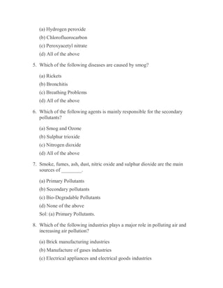 (a) Hydrogen peroxide
(b) Chlorofluorocarbon
(c) Peroxyacetyl nitrate
(d) All of the above
5. Which of the following diseases are caused by smog?
(a) Rickets
(b) Bronchitis
(c) Breathing Problems
(d) All of the above
6. Which of the following agents is mainly responsible for the secondary
pollutants?
(a) Smog and Ozone
(b) Sulphur trioxide
(c) Nitrogen dioxide
(d) All of the above
7. Smoke, fumes, ash, dust, nitric oxide and sulphur dioxide are the main
sources of ________.
(a) Primary Pollutants
(b) Secondary pollutants
(c) Bio-Degradable Pollutants
(d) None of the above
Sol: (a) Primary Pollutants.
8. Which of the following industries plays a major role in polluting air and
increasing air pollution?
(a) Brick manufacturing industries
(b) Manufacture of gases industries
(c) Electrical appliances and electrical goods industries
 