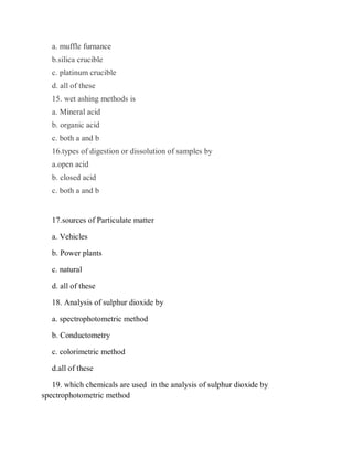 a. muffle furnance
b.silica crucible
c. platinum crucible
d. all of these
15. wet ashing methods is
a. Mineral acid
b. organic acid
c. both a and b
16.types of digestion or dissolution of samples by
a.open acid
b. closed acid
c. both a and b
17.sources of Particulate matter
a. Vehicles
b. Power plants
c. natural
d. all of these
18. Analysis of sulphur dioxide by
a. spectrophotometric method
b. Conductometry
c. colorimetric method
d.all of these
19. which chemicals are used in the analysis of sulphur dioxide by
spectrophotometric method
 