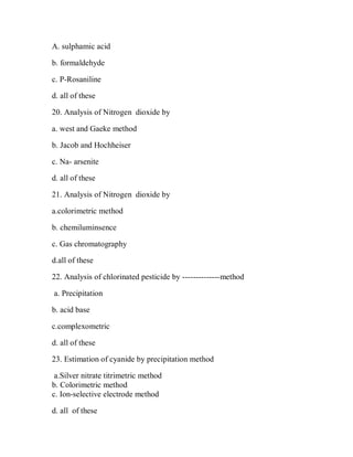 A. sulphamic acid
b. formaldehyde
c. P-Rosaniline
d. all of these
20. Analysis of Nitrogen dioxide by
a. west and Gaeke method
b. Jacob and Hochheiser
c. Na- arsenite
d. all of these
21. Analysis of Nitrogen dioxide by
a.colorimetric method
b. chemiluminsence
c. Gas chromatography
d.all of these
22. Analysis of chlorinated pesticide by --------------method
a. Precipitation
b. acid base
c.complexometric
d. all of these
23. Estimation of cyanide by precipitation method
a.Silver nitrate titrimetric method
b. Colorimetric method
c. Ion-selective electrode method
d. all of these
 