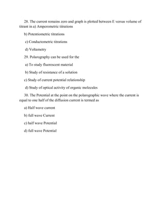 28. The current remains zero and graph is plotted between E versus volume of
titrant in a) Amperometric titrations
b) Potentiometric titrations
c) Conductometric titrations
d) Voltametry
29. Polarography can be used for the
a) To study fluorescent material
b) Study of resistance of a solution
c) Study of current potential relationship
d) Study of optical activity of organic molecules
30. The Potential at the point on the polarographic wave where the current is
equal to one half of the diffusion current is termed as
a) Half wave current
b) full wave Current
c) half wave Potential
d) full wave Potential
 