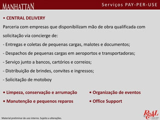 • CENTRAL DELIVERY
Parceria com empresas que disponibilizam mão de obra qualificada com
solicitação via concierge de:
- Entregas e coletas de pequenas cargas, malotes e documentos;
- Despachos de pequenas cargas em aeroportos e transportadoras;
- Serviço junto a bancos, cartórios e correios;
- Distribuição de brindes, convites e ingressos;
- Solicitação de motoboy
• Organização de eventos
• Office Support
• Limpeza, conservação e arrumação
• Manutenção e pequenos reparos
Material preliminar de uso interno. Sujeito a alterações.
Serviços PAY-PER-USE
 