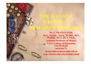 THE WAYS OF
WRITING A
RESEARCH PROPOSAL
Dr. C.THANAVATHI,
M.A., M.Phil., M.Ed., M.Phil., SET,
PGDHE, DGT, DCA, Ph.D.,
Assistant Professor of History
V.O.C.College of Education,
Thoothukudi.
9629256771
thanavathic@thanavathi-edu.in
http://thanavathi-edu.in/index.html
 