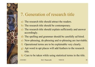 7. Generation of research title
a) The research title should attract the readers.
b) The research title should be contemporary.
c) The research title should explain sufficiently and answer
accordingly.
d) The spelling and grammar should be carefully ad hired.
e) New-phrasing, de-phrasing and re-phrasing are inevitable.
f) Operational terms are to be explainable very clearly.
g) Apt word in apt places will add feathers to the research
title.
h) Care to be taken while using statistical terms in the title.
2/20/2021 Dr.C.Thanavathi VOCCE 10
 