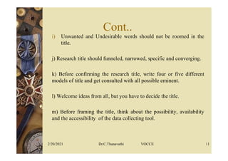 Cont..
i) Unwanted and Undesirable words should not be roomed in the
title.
j) Research title should funneled, narrowed, specific and converging.
k) Before confirming the research title, write four or five different
models of title and get consulted with all possible eminent.
l) Welcome ideas from all, but you have to decide the title.
m) Before framing the title, think about the possibility, availability
and the accessibility of the data collecting tool.
2/20/2021 Dr.C.Thanavathi VOCCE 11
 