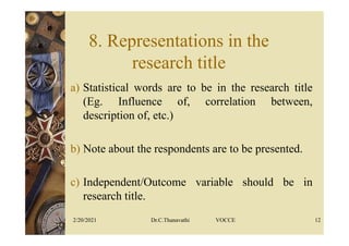 8. Representations in the
research title
a) Statistical words are to be in the research title
(Eg. Influence of, correlation between,
description of, etc.)
b) Note about the respondents are to be presented.
c) Independent/Outcome variable should be in
research title.
2/20/2021 Dr.C.Thanavathi VOCCE 12
 