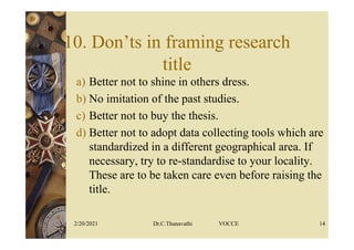 10. Don’ts in framing research
title
a) Better not to shine in others dress.
b) No imitation of the past studies.
c) Better not to buy the thesis.
d) Better not to adopt data collecting tools which are
standardized in a different geographical area. If
necessary, try to re-standardise to your locality.
These are to be taken care even before raising the
title.
2/20/2021 Dr.C.Thanavathi VOCCE 14
 