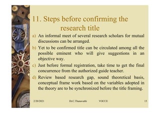 11. Steps before confirming the
research title
a) An informal meet of several research scholars for mutual
discussions can be arranged.
b) Yet to be confirmed title can be circulated among all the
possible eminent who will give suggestions in an
objective way.
c) Just before formal registration, take time to get the final
concurrence from the authorized guide teacher.
d) Review based research gap, sound theoretical basis,
conceptual frame work based on the variables adopted in
the theory are to be synchronized before the title framing.
2/20/2021 Dr.C.Thanavathi VOCCE 15
 