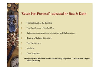 ‘Seven Part Proposal’ suggested by Best & Kahn
1. The Statement of the Problem
2. The Significance of the Problem
3. Definitions, Assumptions, Limitations and Delimitations
4. Review of Related Literature
5. The Hypotheses
6. Methods
7. Time Schedule
(This need not be taken as the satisfactory sequence. Institutions suggest
other formats)
 