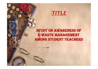 TITLE
STUDY ON AWARENESS OF
E-WASTE MANAGEMENT
AMONG STUDENT TEACHERS
 