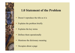  Doesn’t reproduce the title as it is
 Explains the problem briefly
 Explains the key terms
 Defines them operationally
 Mentions the dictionary meaning
 Occupies about a page
1.0 Statement of the Problem
 