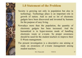 1.0 Statement of the Problem
Society is growing not only in population but also in
technology. Technology place is an important role in
growth of nation. And so and so lot of electronic
gadgets have been discovered and invented by humans
for the purpose of easy living.
Nowadays more than the population, the quantity of
electronic gadgets has been increased. And the
humankind is in hyper-tension mode of handling
electronic waste or e-waste. So proper awareness
should be need for the student teachers to improve their
E-Waste management.
The present investigation is a descriptive one aiming at
study on awareness of e-waste management among
student teachers.
Dr.C.Thanavathi VOCCE 27
 