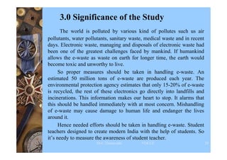 3.0 Significance of the Study
The world is polluted by various kind of pollutes such us air
pollutants, water pollutants, sanitary waste, medical waste and in recent
days. Electronic waste, managing and disposals of electronic waste had
been one of the greatest challenges faced by mankind. If humankind
allows the e-waste as waste on earth for longer time, the earth would
become toxic and unworthy to live.
So proper measures should be taken in handling e-waste. An
estimated 50 million tons of e-waste are produced each year. The
environmental protection agency estimates that only 15-20% of e-waste
is recycled, the rest of these electronics go directly into landfills and
incinerations. This information makes our heart to stop. It alarms that
this should be handled immediately with at most concern. Mishandling
of e-waste may cause damage to human life and endanger the lives
around it.
Hence needed efforts should be taken in handling e-waste. Student
teachers designed to create modern India with the help of students. So
it’s needy to measure the awareness of student teacher.
Dr.C.Thanavathi VOCCE 29
 