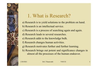 1. What is Research?
a) Research is to yield solutions to the problem on hand.
b) Research is an intellectual service.
c) Research is a process of searching again and again.
d) Research leads to several researches.
e) Research adds to the knowledge bulk.
f) Research changes human activities.
g) Research motivates further and further learning.
h) Research brings out potent and significance changes in
almost all the processes of the human endeavor.
2/20/2021 Dr.C.Thanavathi VOCCE 3
 