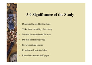  Discusses the need for the study
 Talks about the utility of the study
 Justifies the selection of the area
 Defends the topic selected
 Reviews related studies
 Explains with statistical data
 Runs about one and half pages
3.0 Significance of the Study
 