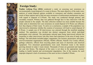  Foreign Study:
 Pauline Achieng Pesa (2016) conducted a study on assessing user awareness on
environmentally sound disposal of e-waste in Kenya. The main objective of the study were;
analysis of sound disposal options available to consumers and whether consumers are
aware of these options and to find out users awareness of enforcement mechanisms in place
with regard to disposal of E-Waste. The study was conducted through primary and
secondary research. Primary data was gathered through face to face interviews with the
people selected in the sample. The data collection method was most suitable because the
study seeks to determine how user awareness on sound disposal of E-Waste can influence
how they dispose of their waste. To arrive at a conclusion, a sample of the population was
interviewed to determine whether the creation of awareness will lead to sound disposal of
E-Waste. A sample size of 40 interviewees was selected through the stratified sampling
method. The population was divided into distinct categories from which individual
participants were selected. The participants selected upon being interviewed referred the
researcher to other interviewees who they knew had experience in the area of study (snow
balling). The individuals included judges, magistrates, law lectures, prosecutors, advocates,
non-Governmental organisations officials, NEMA officials, Nairobi City County official,
garbage collectors, official from recycling plants and users of electronic and electrical
equipment. Two structured questionnaires were used. Electrical waste is the fastest
growing element in today’s waste stream. Thousands of tones are generated and imported
per year into Kenya. The disposal of the same is not done in the appropriate manner
leading to health hazards and environmental degradation. One of the reasons for such
improper disposal is lack of awareness of the users on how to handle E-Waste.
Dr.C.Thanavathi VOCCE 32
 