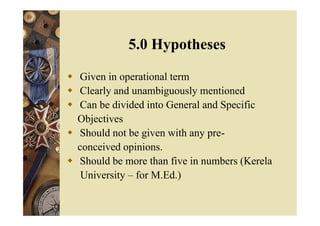  Given in operational term
 Clearly and unambiguously mentioned
 Can be divided into General and Specific
Objectives
 Should not be given with any pre-
conceived opinions.
 Should be more than five in numbers (Kerela
University – for M.Ed.)
5.0 Hypotheses
 