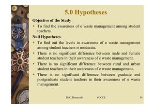 5.0 Hypotheses
Objective of the Study
 To find the awareness of e waste management among student
teachers.
Null Hypotheses
 To find out the levels in awareness of e waste management
among student teachers is moderate.
 There is no significant difference between male and female
student teachers in their awareness of e waste management.
 There is no significant difference between rural and urban
student teachers in their awareness of e waste management.
 There is no significant difference between graduate and
postgraduate student teachers in their awareness of e waste
management.
Dr.C.Thanavathi VOCCE 34
 