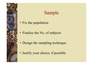 Sample
 Fix the population
 Finalise the No. of subjects
 Design the sampling technique
 Justify your choice, if possible
 