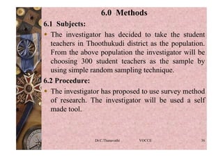 6.0 Methods
6.1 Subjects:
 The investigator has decided to take the student
teachers in Thoothukudi district as the population.
From the above population the investigator will be
choosing 300 student teachers as the sample by
using simple random sampling technique.
6.2 Procedure:
 The investigator has proposed to use survey method
of research. The investigator will be used a self
made tool.
Dr.C.Thanavathi VOCCE 36
 