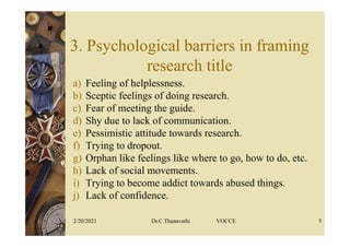 3. Psychological barriers in framing
research title
a) Feeling of helplessness.
b) Sceptic feelings of doing research.
c) Fear of meeting the guide.
d) Shy due to lack of communication.
e) Pessimistic attitude towards research.
f) Trying to dropout.
g) Orphan like feelings like where to go, how to do, etc.
h) Lack of social movements.
i) Trying to become addict towards abused things.
j) Lack of confidence.
2/20/2021 Dr.C.Thanavathi VOCCE 5
 