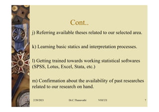 Cont..
j) Referring available theses related to our selected area.
k) Learning basic statics and interpretation processes.
l) Getting trained towards working statistical softwares
(SPSS, Lotus, Excel, Stata, etc.)
m) Confirmation about the availability of past researches
related to our research on hand.
2/20/2021 Dr.C.Thanavathi VOCCE 7
 