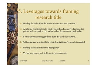 5. Leverages towards framing
research title
a) Getting the help from the senior researchers and eminent.
b) Academic relationships to be developed and conserved among the
guides and co-guides. If possible, other departments guides also.
c) Consultations and suggestions from the statistics experts.
d) Self empowerment in all the related activities of research is needed.
e) Getting assistance from the peer group.
f) Verbal and numerical skills are to be enhanced.
2/20/2021 Dr.C.Thanavathi VOCCE 8
 