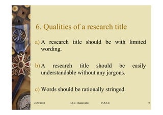 6. Qualities of a research title
a) A research title should be with limited
wording.
b) A research title should be easily
understandable without any jargons.
c) Words should be rationally stringed.
2/20/2021 Dr.C.Thanavathi VOCCE 9
 