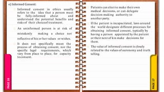 PAGE
17
PAGE
16
e) Informed Consent:
Informed consent in ethics usually
refers to the idea that a person must
be fully-informed about and
understand the potential benefits and
risks of their choiceof treatment.
An uninformed person is at risk of
mistakenly making a choice not
reflective of his or her values or wishes.
It does not specifically mean the
process of obtaining consent, nor the
specific legal requirements, which
vary from place to place, for capacity
toconsent.
Patients can elect to make their own
medical decisions, or can delegate
decision-making authority to
another party.
If the patient is incapacitated, laws around
the world designate different processes for
obtaining informed consent, typically by
having a person appointed by the patient
or their next of kin make decisions for
them.
The value of informed consent is closely
related to the values of autonomy and truth
telling.
 