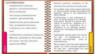 PAGE
19
PAGE
18
e) Confidentiality:
Confidentiality is commonly
applied to conversations between
doctors and patients.
This concept is commonly known
as patient- physician privilege.
Legal protections prevent physicians
from revealing their discussions
with patients, even under oath in
court.
Confidentiality is mandated in America by
HIPAA laws, specifically the Privacy Rule,
and various state laws, some more
rigorous than HIPAA.
However, numerous exceptions to the
rules have been carved out over the years.
For example, many states require physicians
to report gunshot wounds to the police and
impaired drivers to the Department of
Motor Vehicles.
Confidentiality is also challenged in
cases involving diagnosis of a sexually
transmitted disease in a patient who
refuses to reveal the diagnosis to a
spouse, and in termination of a
pregnancy in an underage patient,
without the knowledge of the patient’s
parents.
Traditionally, medical ethics has viewed
the duty of confidentiality as a
relatively non-negotiable tenet of
medicalpractice.
More recently, critics like Jacob Appel have
argued for a more nuanced approach to
the duty that acknowledges the need
for flexibility in many cases.
 