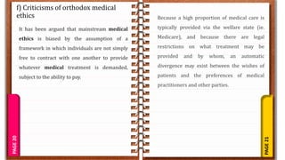 PAGE
21
PAGE
20
f) Criticisms of orthodox medical
ethics
It has been argued that mainstream medical
ethics is biased by the assumption of a
framework in which individuals are not simply
free to contract with one another to provide
whatever medical treatment is demanded,
subject to the ability to pay.
Because a high proportion of medical care is
typically provided via the welfare state (ie.
Medicare), and because there are legal
restrictions on what treatment may be
provided and by whom, an automatic
divergence may exist between the wishes of
patients and the preferences of medical
practitioners and other parties.
 