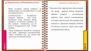 PAGE
23
PAGE
22
g) Importance ofCommunication
Many so-called “ethical conflicts” in
medical ethics are traceable back to a lack
of communication.
Communication breakdowns
between patients and their
healthcare team, between family
members, or between members of
the medical community, can all
lead to disagreements and strong
feelings.
These breakdowns should be remedied,
and many apparently insurmountable
“ethics” problems can be solved with
open lines of communication.
To ensure that appropriate ethical values
are being applied within hospitals,
effective hospital accreditation
requires that ethical considerations
are taken into account, for example with
respect to physician integrity, conflicts
of interest, research ethics and organ
transplantation ethics.
h) Control andResolution
 