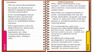 PAGE
25
PAGE
24 There are various ethical guidelines.
For example, the Declaration of
Helsinki is regarded as authoritative
in human research ethics.
In the United Kingdom, General
Medical Council provides clear
overall modern guidance in the
form of its ‘Good Medical Practice’
statement.
Other organizations, such as the
Medical Protection Society and a
number of university
departments, are often
consulted by British doctors
regarding issues relating to
ethics.
i) Guidelines
Often, simple communication is not
enough to resolve a conflict, and a hospital
ethics committee must convene to decide a
complex matter.
These bodies are composed primarily of
health care professionals, but may also
include philosophers, lay people, and clergy
– indeed, in many parts of the world their
presence is considered mandatory in order
to provide balance.
i) EthicsCommittees
U.S. recommendations suggest that
Research and Ethical Boards (REBs) should
have five or more members, including at
least one scientist, one non- scientist, and
one person not affiliated with the
institution.
The REB should include people
knowledgeable in the law and standards
of practice and professional conduct.
Special memberships are advocated for
handicapped or disabled concerns, if
requiredby the protocol under review.
 