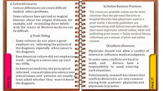 PAGE
27
PAGE
26
j) CulturalConcerns
Culture differences can create difficult
medical ethics problems.
Some cultures have spirited or magical
theories about the origins of disease, for
example, and reconciling these beliefs
with the tenets of Western medicine can
be difficult.
Some cultures do not place a great
emphasis on informing the patient of
the diagnosis, especially when cancer is
the diagnosis.
Even American culture did not emphasize
truth- telling in a cancer case, up until
the 1970s.
In American medicine, the principle of
informed consent takes precedence over
ethical values, and patients are usually at
least asked whether they want to know
the diagnosis.
j) Truth-Telling
Physicians should not allow a conflict of
interest to influence medical judgment.
In some cases, conflicts are hard to
avoid, and doctors have a
responsibility to avoid entering
such situations.
Unfortunately, research has shown that
conflicts ofinterests are very common
among both academic physicians and
physicians in practice.
l)Conflicts ofInterest
k) Online Business Practices
The resources available online are far more
extensive than the personal libraries or
hospital libraries that physicians used in a
print world. • Recently publishers are
experimenting with hybrid journals that offer
their most important content online, while still
publishing print issues. • Today medical library
collections are a mosaic of print and online
content
 
