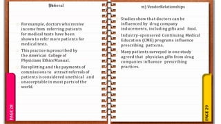 PAGE
29
PAGE
28
Forexample, doctors who receive
income from referring patients
for medical tests have been
shown to refer more patients for
medical tests.
This practice is proscribed by
the American College of
Physicians EthicsManual.
Fee splitting and the payments of
commissions to attract referrals of
patients is considered unethical and
unacceptable in most parts of the
world.
l)Referral m) VendorRelationships
Studies show that doctors can be
influenced by drug company
inducements, including gifts and food.
Industry-sponsored Continuing Medical
Education (CME) programs influence
prescribing patterns.
Many patients surveyed in one study
agreed that physician gifts from drug
companies influence prescribing
practices.
 