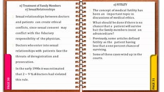 PAGE
31
PAGE
30
Sexual relationships between doctors
and patients can create ethical
conflicts, since sexual consent may
conflict with the fiduciary
responsibility of the physician.
Doctors who enter into sexual
relationships with patients face the
threats of deregistration and
prosecution.
In the early 1990s it was estimated
that 2 ~ 9 % of doctors had violated
this rule.
o) FUTILITY
The concept of medical futility has
been an important topic in
discussions of medical ethics.
What should be done if there is no
chance that a patient will survive
but the family members insist on
advancedcare?
Previously, some articles defined
futility as the patient having
less that a one percent chance of
surviving.
Some of these cases wind up in the
courts.
n) Treatment of Family Members
o) SexualRelationships
 